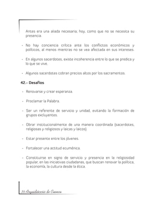 Antes era una aliada necesaria; hoy, como que no se necesita su
  presencia.

-	 No hay conciencia crítica ante los conflictos económicos y
   políticos, al menos mientras no se vea afectada en sus intereses.

-	 En algunos sacerdotes, existe incoherencia entre lo que se predica y
   lo que se vive.

-	 Algunos sacerdotes cobran precios altos por los sacramentos.

42.- Desafíos

-	 Renovarse y crear esperanza.

-	 Proclamar la Palabra.

-	 Ser un referente de servicio y unidad, evitando la formación de
   grupos excluyentes.

-	 Obrar institucionalmente de una manera coordinada (sacerdotes,
   religiosas y religiosos y laicas y laicos).

-	 Estar presente entre los jóvenes.

-	 Fortalecer una actitud ecuménica.

-	 Constituirse en signo de servicio y presencia en la religiosidad
   popular, en las iniciativas ciudadanas, que buscan renovar la política,
   la economía, la cultura desde la ética.




34 Arquidiócesis de Cuenca
 