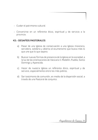 -	 Cuidar el patrimonio cultural.

-	 Convertirse en un referente ético, espiritual y de servicio a la
   provincia.

43.- DESAFÌOS PASTORALES

   a)	 Pasar de una Iglesia de conservación a una Iglesia misionera,
       servidora, solidaria y abierta al ecumenismo que busca más lo
       que une que lo que separa.

   b)	 Buscar nuevas formas de presencia de la Iglesia en la sociedad, a
       la luz de las orientaciones de Vaticano II, Medellín, Puebla, Santo
       Domingo y Aparecida.

   c)	 Hacer de nuestra Iglesia un referente ético, espiritual y de
       servicio, especialmente entre los más pobres.

   d)	 Ser testimonio de comunión, en medio de la dispersión social, a
       través de una Pastoral de conjunto.




                                               Arquidiócesis de Cuenca 35
 
