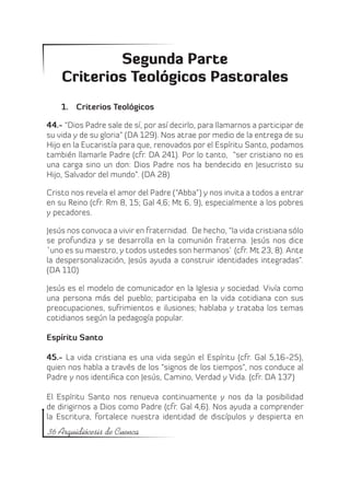 Segunda Parte
    Criterios Teológicos Pastorales
    1.	 Criterios Teológicos

44.- “Dios Padre sale de sí, por así decirlo, para llamarnos a participar de
su vida y de su gloria” (DA 129). Nos atrae por medio de la entrega de su
Hijo en la Eucaristía para que, renovados por el Espíritu Santo, podamos
también llamarle Padre (cfr. DA 241). Por lo tanto, “ser cristiano no es
una carga sino un don: Dios Padre nos ha bendecido en Jesucristo su
Hijo, Salvador del mundo”. (DA 28)

Cristo nos revela el amor del Padre (“Abba”) y nos invita a todos a entrar
en su Reino (cfr. Rm 8, 15; Gal 4,6; Mt 6, 9), especialmente a los pobres
y pecadores.

Jesús nos convoca a vivir en fraternidad. De hecho, “la vida cristiana sólo
se profundiza y se desarrolla en la comunión fraterna. Jesús nos dice
`uno es su maestro, y todos ustedes son hermanos` (cfr. Mt 23, 8). Ante
la despersonalización, Jesús ayuda a construir identidades integradas”.
(DA 110)

Jesús es el modelo de comunicador en la Iglesia y sociedad. Vivía como
una persona más del pueblo; participaba en la vida cotidiana con sus
preocupaciones, sufrimientos e ilusiones; hablaba y trataba los temas
cotidianos según la pedagogía popular.

Espíritu Santo

45.- La vida cristiana es una vida según el Espíritu (cfr. Gal 5,16-25),
quien nos habla a través de los “signos de los tiempos”, nos conduce al
Padre y nos identifica con Jesús, Camino, Verdad y Vida. (cfr. DA 137)

El Espíritu Santo nos renueva continuamente y nos da la posibilidad
de dirigirnos a Dios como Padre (cfr. Gal 4,6). Nos ayuda a comprender
la Escritura, fortalece nuestra identidad de discípulos y despierta en
36 Arquidiócesis de Cuenca
 