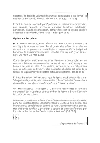 nosotros “la decidida voluntad de anunciar con audacia a los demás” lo
que hemos escuchado y vivido. (cfr. DA 251; Ef 3,8; 2 Tim 1,8)

El Espíritu Santo es invocado para “poder dar un testimonio de proximidad,
que entraña cercanía afectuosa, escucha, humildad, solidaridad,
compasión, diálogo, reconciliación, compromiso con la justicia social y
capacidad de compartir, como Jesús lo hizo”. (DA 363)

Opción por los pobres

46.- “Ante la exclusión, Jesús defiende los derechos de los débiles y la
vida digna de todo ser humano... Por ello, sana a los enfermos, expulsa los
demonios y compromete a los discípulos en la promoción de la dignidad
humana y de las relaciones sociales fundadas en la justicia”. (DA 112; cfr.
Lc 6, 20; Mt 9, 35; Mac 1, 39)

Como discípulos misioneros, estamos llamados a contemplar, en los
rostros sufrientes de nuestros hermanos, el rostro de Cristo que nos
llama a servirle en ellos. “Los rostros sufrientes de los pobres son
rostros sufrientes de Cristo”2. Ellos interpelan el núcleo del obrar de la
Iglesia, de la pastoral y de nuestras actitudes cristianas. (cfr. Lc 9, 48)

El Papa Benedicto XVI recuerda que la Iglesia está convocada a ser
“abogada de la justicia y defensora de los pobres”3 ante las “intolerables
desigualdades sociales y económicas”4, que “claman al cielo”5.

47.- Medellín (1968) Puebla (1979) y los otros documentos de la Iglesia
continental son muy claros cuando definen la Pastoral Social-Caritas y
la opción por los pobres.

Aparecida, en esta misma línea, afirma: “nos comprometemos a trabajar
para que nuestra Iglesia Latinoamericana y Caribeña siga siendo, con
mayor ahínco, compañera de camino de nuestros hermanos más pobres.
Hoy queremos ratificar y potenciar la opción del amor preferencial por
los pobres, hechas en las Conferencias anteriores”. (DA 396)
2    SD 178
3    DI 4
4    TMA 51
5    EAm 56a



                                                Arquidiócesis de Cuenca 37
 