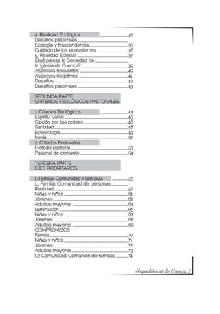 4. Realidad Ecológica			               32
Desafíos pastorales
Ecología y trascendencia			            35
Cuidado de los ecosistemas		           36
5. Realidad Eclesial			                37
¡Qué piensa la Sociedad de
la Iglesia de Cuenca? 			              39
Aspectos relevantes			                 40
Aspectos negativos			                  41
Desafíos					                          42
Desafíos pastorales			                 43

SEGUNDA PARTE
CRITERIOS TEOLÓGICOS PASTORALES

1. Criterios Teológicos			             44
Espíritu Santo				                     45
Opción por los pobres			               46
Santidad				                           48
Eclesiología				                       49
María					                             52
2. Criterios Pastorales
Método pastoral				                    53
Pastoral de conjunto			                54

TERCERA PARTE
EJES PRIORITARIOS

1. Familia-Comunidad-Parroquia 		      55
1.1 Familia: Comunidad de personas
Realidad					                          57
Niñas y niños				                      61
Jóvenes					                           62
Adultos mayores				                    64
Iluminación				                        65
Niñas y niños				                      67
Jóvenes					                           68
Adultos mayores				                    69
COMPROMISOS			
Familia					                           70
Niñas y niños				                      71
Jóvenes					                           72
Adultos mayores				                    73
1.2 Comunidad: Comunión de familias	   74


                                            Arquidiócesis de Cuenca 3
 