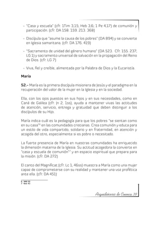 -	 “Casa y escuela” (cfr. 1Tim 3,15; Heb 3,6; 1 Pe 4,17) de comunión y
     participación. (cfr. DA 158. 159. 213. 368)

  -	 Discípula que “asume la causa de los pobres” (DA 894) y se convierte
     en Iglesia samaritana. (cfr. DA 176. 419)

  -	 “Sacramento de unidad del género humano” (DA 523. Cfr. 155. 237;
     LG 1) y sacramento universal de salvación en la propagación del Reino
     de Dios. (cfr. LG 7)

  -	 Viva, fiel y creíble, alimentada por la Palabra de Dios y la Eucaristía.

María

52.- María es la primera discípula misionera de Jesús y el paradigma en la
recuperación del valor de la mujer en la Iglesia y en la sociedad.

Ella, con los ojos puestos en sus hijos y en sus necesidades, como en
Caná de Galilea (cfr. Jn 2, 1ss), ayuda a mantener vivas las actitudes
de atención, servicio, entrega y gratuidad que deben distinguir a los
discípulos de su Hijo.

María indica cuál es la pedagogía para que los pobres “se sientan como
en su casa”6 en las comunidades cristianas. Crea comunión y educa para
un estilo de vida compartido, solidario y en fraternidad, en atención y
acogida del otro, especialmente si es pobre o necesitado.

La fuerte presencia de María en nuestras comunidades ha enriquecido
la dimensión materna de la Iglesia. Su actitud acogedora la convierte en
“casa y escuela de comunión” 7 y en espacio espiritual que prepara para
la misión. (cfr. DA 272)

El canto del Magnificat (cfr. Lc 1, 46ss) muestra a María como una mujer
capaz de comprometerse con su realidad y mantener una voz profética
ante ella. (cfr. DA 451)
6  NMI 50
7  Ibid. 43




                                                  Arquidiócesis de Cuenca 39
 
