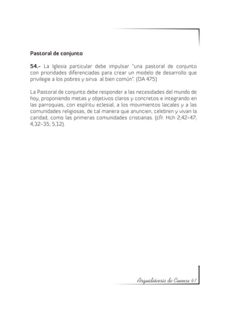 Pastoral de conjunto

54.- La Iglesia particular debe impulsar “una pastoral de conjunto
con prioridades diferenciadas para crear un modelo de desarrollo que
privilegie a los pobres y sirva al bien común”. (DA 475)

La Pastoral de conjunto debe responder a las necesidades del mundo de
hoy, proponiendo metas y objetivos claros y concretos e integrando en
las parroquias, con espíritu eclesial, a los movimientos laicales y a las
comunidades religiosas, de tal manera que anuncien, celebren y vivan la
caridad, como las primeras comunidades cristianas. (cfr. Hch 2,42-47;
4,32-35; 5,12).




                                              Arquidiócesis de Cuenca 41
 