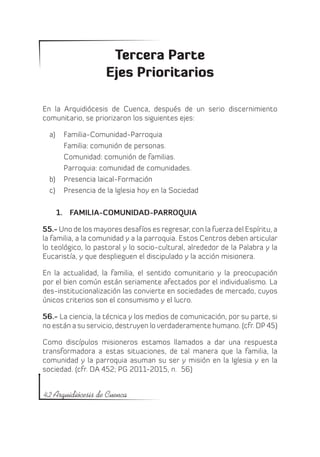 Tercera Parte
                    Ejes Prioritarios

En la Arquidiócesis de Cuenca, después de un serio discernimiento
comunitario, se priorizaron los siguientes ejes:

  a)	 Familia-Comunidad-Parroquia
      Familia: comunión de personas.
      Comunidad: comunión de familias.
      Parroquia: comunidad de comunidades.
  b)	 Presencia laical-Formación
  c)	 Presencia de la Iglesia hoy en la Sociedad

    1.	 FAMILIA-COMUNIDAD-PARROQUIA

55.- Uno de los mayores desafíos es regresar, con la fuerza del Espíritu, a
la familia, a la comunidad y a la parroquia. Estos Centros deben articular
lo teológico, lo pastoral y lo socio-cultural, alrededor de la Palabra y la
Eucaristía, y que desplieguen el discipulado y la acción misionera.

En la actualidad, la familia, el sentido comunitario y la preocupación
por el bien común están seriamente afectados por el individualismo. La
des-institucionalización las convierte en sociedades de mercado, cuyos
únicos criterios son el consumismo y el lucro.

56.- La ciencia, la técnica y los medios de comunicación, por su parte, si
no están a su servicio, destruyen lo verdaderamente humano. (cfr. DP 45)

Como discípulos misioneros estamos llamados a dar una respuesta
transformadora a estas situaciones, de tal manera que la familia, la
comunidad y la parroquia asuman su ser y misión en la Iglesia y en la
sociedad. (cfr. DA 452; PG 2011-2015, n. 56)


42 Arquidiócesis de Cuenca
 
