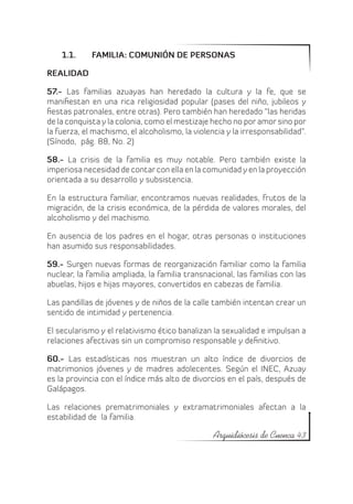 1.1.	    FAMILIA: COMUNIÓN DE PERSONAS

REALIDAD

57.- Las familias azuayas han heredado la cultura y la fe, que se
manifiestan en una rica religiosidad popular (pases del niño, jubileos y
fiestas patronales, entre otras). Pero también han heredado “las heridas
de la conquista y la colonia, como el mestizaje hecho no por amor sino por
la fuerza, el machismo, el alcoholismo, la violencia y la irresponsabilidad”.
(Sínodo, pág. 88, No. 2)

58.- La crisis de la familia es muy notable. Pero también existe la
imperiosa necesidad de contar con ella en la comunidad y en la proyección
orientada a su desarrollo y subsistencia.

En la estructura familiar, encontramos nuevas realidades, frutos de la
migración, de la crisis económica, de la pérdida de valores morales, del
alcoholismo y del machismo.

En ausencia de los padres en el hogar, otras personas o instituciones
han asumido sus responsabilidades.

59.- Surgen nuevas formas de reorganización familiar como la familia
nuclear, la familia ampliada, la familia transnacional, las familias con las
abuelas, hijos e hijas mayores, convertidos en cabezas de familia.

Las pandillas de jóvenes y de niños de la calle también intentan crear un
sentido de intimidad y pertenencia.

El secularismo y el relativismo ético banalizan la sexualidad e impulsan a
relaciones afectivas sin un compromiso responsable y definitivo.

60.- Las estadísticas nos muestran un alto índice de divorcios de
matrimonios jóvenes y de madres adolecentes. Según el INEC, Azuay
es la provincia con el índice más alto de divorcios en el país, después de
Galápagos.

Las relaciones prematrimoniales y extramatrimoniales afectan a la
estabilidad de la familia.

                                                 Arquidiócesis de Cuenca 43
 