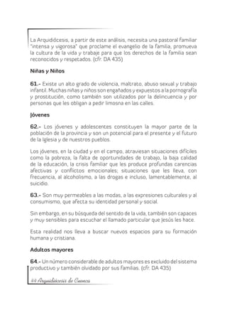 La Arquidiócesis, a partir de este análisis, necesita una pastoral familiar
“intensa y vigorosa” que proclame el evangelio de la familia, promueva
la cultura de la vida y trabaje para que los derechos de la familia sean
reconocidos y respetados. (cfr. DA 435)

Niñas y Niños

61.- Existe un alto grado de violencia, maltrato, abuso sexual y trabajo
infantil. Muchas niñas y niños son engañados y expuestos a la pornografía
y prostitución, como también son utilizados por la delincuencia y por
personas que les obligan a pedir limosna en las calles.

Jóvenes

62.- Los jóvenes y adolescentes constituyen la mayor parte de la
población de la provincia y son un potencial para el presente y el futuro
de la Iglesia y de nuestros pueblos.

Los jóvenes, en la ciudad y en el campo, atraviesan situaciones difíciles
como la pobreza, la falta de oportunidades de trabajo, la baja calidad
de la educación, la crisis familiar que les produce profundas carencias
afectivas y conflictos emocionales; situaciones que les lleva, con
frecuencia, al alcoholismo, a las drogas e incluso, lamentablemente, al
suicidio.

63.- Son muy permeables a las modas, a las expresiones culturales y al
consumismo, que afecta su identidad personal y social.

Sin embargo, en su búsqueda del sentido de la vida, también son capaces
y muy sensibles para escuchar el llamado particular que Jesús les hace.

Esta realidad nos lleva a buscar nuevos espacios para su formación
humana y cristiana.

Adultos mayores

64.- Un número considerable de adultos mayores es excluido del sistema
productivo y también olvidado por sus familias. (cfr. DA 435)

44 Arquidiócesis de Cuenca
 