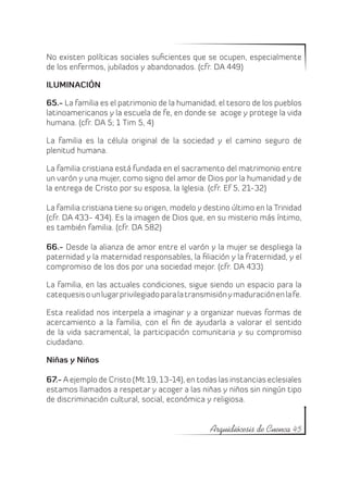 No existen políticas sociales suficientes que se ocupen, especialmente
de los enfermos, jubilados y abandonados. (cfr. DA 449)

ILUMINACIÓN

65.- La familia es el patrimonio de la humanidad, el tesoro de los pueblos
latinoamericanos y la escuela de fe, en donde se acoge y protege la vida
humana. (cfr. DA 5; 1 Tim 5, 4)

La familia es la célula original de la sociedad y el camino seguro de
plenitud humana.

La familia cristiana está fundada en el sacramento del matrimonio entre
un varón y una mujer, como signo del amor de Dios por la humanidad y de
la entrega de Cristo por su esposa, la Iglesia. (cfr. Ef 5, 21-32)

La familia cristiana tiene su origen, modelo y destino último en la Trinidad
(cfr. DA 433- 434). Es la imagen de Dios que, en su misterio más íntimo,
es también familia. (cfr. DA 582)

66.- Desde la alianza de amor entre el varón y la mujer se despliega la
paternidad y la maternidad responsables, la filiación y la fraternidad, y el
compromiso de los dos por una sociedad mejor. (cfr. DA 433)

La familia, en las actuales condiciones, sigue siendo un espacio para la
catequesis o un lugar privilegiado para la transmisión y maduración en la fe.

Esta realidad nos interpela a imaginar y a organizar nuevas formas de
acercamiento a la familia, con el fin de ayudarla a valorar el sentido
de la vida sacramental, la participación comunitaria y su compromiso
ciudadano.

Niñas y Niños

67.- A ejemplo de Cristo (Mt 19, 13-14), en todas las instancias eclesiales
estamos llamados a respetar y acoger a las niñas y niños sin ningún tipo
de discriminación cultural, social, económica y religiosa.


                                                 Arquidiócesis de Cuenca 45
 
