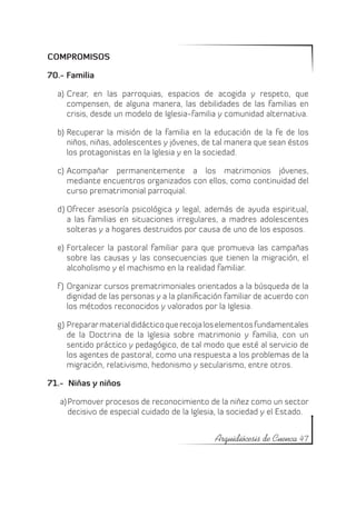 COMPROMISOS

70.- Familia

  a)	 Crear, en las parroquias, espacios de acogida y respeto, que
      compensen, de alguna manera, las debilidades de las familias en
      crisis, desde un modelo de Iglesia-familia y comunidad alternativa.

  b)	 Recuperar la misión de la familia en la educación de la fe de los
      niños, niñas, adolescentes y jóvenes, de tal manera que sean éstos
      los protagonistas en la Iglesia y en la sociedad.

  c)	 Acompañar permanentemente a los matrimonios jóvenes,
      mediante encuentros organizados con ellos, como continuidad del
      curso prematrimonial parroquial.

  d)	Ofrecer asesoría psicológica y legal, además de ayuda espiritual,
     a las familias en situaciones irregulares, a madres adolescentes
     solteras y a hogares destruidos por causa de uno de los esposos.

  e)	 Fortalecer la pastoral familiar para que promueva las campañas
      sobre las causas y las consecuencias que tienen la migración, el
      alcoholismo y el machismo en la realidad familiar.

  f )	 Organizar cursos prematrimoniales orientados a la búsqueda de la
       dignidad de las personas y a la planificación familiar de acuerdo con
       los métodos reconocidos y valorados por la Iglesia.

  g)	Preparar material didáctico que recoja los elementos fundamentales
     de la Doctrina de la Iglesia sobre matrimonio y familia, con un
     sentido práctico y pedagógico, de tal modo que esté al servicio de
     los agentes de pastoral, como una respuesta a los problemas de la
     migración, relativismo, hedonismo y secularismo, entre otros.

71.- Niñas y niños

   a)	Promover procesos de reconocimiento de la niñez como un sector
      decisivo de especial cuidado de la Iglesia, la sociedad y el Estado.


                                                Arquidiócesis de Cuenca 47
 