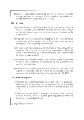 b)	Valorar la capacidad misionera de los niños y niñas que no sólo
      evangelizan a sus propios compañeros, sino también pueden ser
      evangelizadores de sus padres. (cfr. DA 441)

72.- Jóvenes

   a)	Renovar la opción preferencial por los jóvenes, de una manera
      eficaz y realista y en estrecha relación con la familia, tanto
      en las parroquias como en los movimientos eclesiales de la
      Arquidiócesis.

   b)	Propiciar una evangelización que responda a la realidad compleja
      y cambiante de los jóvenes, de tal forma que sean sujetos y
      protagonistas en la Iglesia y en la sociedad.

   c)	Revitalizar, en las parroquias y movimientos, la Pastoral Juvenil, en
      donde se reflexione y se eduque hacia la vivencia en la familia: el
      amor, la moral sexual y otros temas llamados a fortalecer la vida
      familiar y la cultura juvenil.

   d)	Privilegiar entre los jóvenes el proceso de educación y maduración
      en la fe como respuesta al sentido de la vida y garantía del
      compromiso misionero.

   e)	Formar, de una manera gradual, a los jóvenes para la acción social
      y política orientada hacia el cambio de estructuras, según las
      orientaciones de la Doctrina Social de la Iglesia. (cfr. DA 466)

73.- Adultos mayores

   a) Valorar a los adultos mayores por lo que son y no por lo que hacen.
      No considerarles un peso o una carga ni tampoco mirar sólo las
      dificultades que implica el vivir con ellos o el atenderlos. (cfr. DA
      449)

   b) Abrir espacios de relación inter-generacionales entre nuestros
     adultos mayores, niños y jóvenes para recuperar la memoria
     histórica y la identidad cultural.

48 Arquidiócesis de Cuenca
 