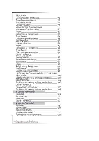 REALIDAD
  Comunidades cristianas			                 75
  Asambleas cristianas			                   76
  Preocupaciones				                        77
  Laicas y Laicos				                       78
  Movimientos, Asociaciones
  y Nuevas Comunidades			                   80
  Mujer					                                81
  Religiosas y Religiosos			                82
  Presbiterios				                          83
  Diáconos permanentes			                   84
  ILUMINACIÓN				                           85
  Laicas y Laicos				                       87
  Mujer					                                89
  Religiosas y Religiosos			                90
  Presbíteros				                           91
  Diáconos permanentes			                   92
  COMPROMISOS
  Comunidades				                           93
  Asambleas cristianas			                   94
  Estructuras				                           95
  Mujer					                                96
  Religiosas y Religiosos			                97
  Presbíteros				                           98
  Diáconos permanentes			                   99
  1.3 Parroquia: Comunidad de comunidades
  REALIDAD				                              100
  Espíritu misionero y animación bíblica	   102
  ILUMINACIÓN				                           103
  Espíritu misionero y animación bíblica	   106
  COMPROMISOS			
  Renovación parroquial			                  107
  Espíritu misionero y animación bíblica	   108
  2. Laicos-Formación
  Realidad					                             109
  Iluminación				                           110
  Itinerario					                           112
  COMPROMISOS				                           114
  3. Iglesia-Sociedad
  Realidad					                             115
  Iluminación				                           120
  COMPROMISOS		
  Iglesia y sociedad			                     121
  Formación y compromisos		                 122


4 Arquidiócesis de Cuenca
 