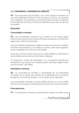 1.2. COMUNIDAD: COMUNIÓN DE FAMILIAS

74.- Todo bautizado está llamado a vivir como discípulo misionero en
una comunidad determinada. En ella, las laicas y los laicos, las religiosas
y los religiosos, los sacerdotes y los diáconos permanentes comparten
la diversidad de carismas y ministerios específicos que cada uno de ellos
ha recibido.

REALIDAD

Comunidades cristianas

75.- Las comunidades cristianas, en la ciudad y en el campo, siguen
siendo el punto de encuentro de las diferentes vocaciones y la referencia
segura para todos los bautizados.

Las comunidades campesinas e indígenas conservan, entre otros valores,
el sentido de pertenencia y el respeto a la tierra, como lugar sagrado y
centro integrador de la vida de la comunidad.

El tiempo y la historia de la salvación son comprendidos y vividos dentro
de las celebraciones cíclicas de las fiestas religiosas.

“El insuficiente número de sacerdotes y su no equitativa distribución
imposibilitan que muchas comunidades puedan participar regularmente
en la Eucaristía”. (DA 100e)

Asambleas cristianas

76.- La comunidad es animada y acompañada por las Asambleas
Cristianas. En la ciudad, este espacio se ha debilitado por la presencia
de algunos movimientos laicales; y, en el campo, por la migración.

Las comunidades eclesiales de base (CEBs) todavía no se han podido
conformar como espacios de maduración en la fe y de compromiso social.

Preocupaciones

77.- “Constatamos el escaso acompañamiento dado a los fieles laicos

                                                Arquidiócesis de Cuenca 49
 