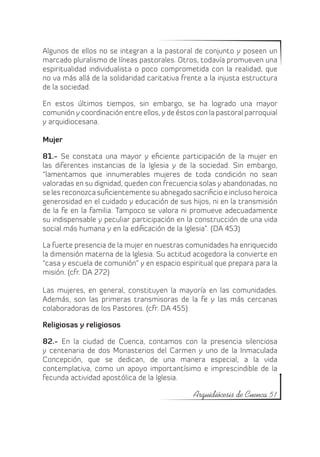 Algunos de ellos no se integran a la pastoral de conjunto y poseen un
marcado pluralismo de líneas pastorales. Otros, todavía promueven una
espiritualidad individualista o poco comprometida con la realidad, que
no va más allá de la solidaridad caritativa frente a la injusta estructura
de la sociedad.

En estos últimos tiempos, sin embargo, se ha logrado una mayor
comunión y coordinación entre ellos, y de éstos con la pastoral parroquial
y arquidiocesana.

Mujer

81.- Se constata una mayor y eficiente participación de la mujer en
las diferentes instancias de la Iglesia y de la sociedad. Sin embargo,
“lamentamos que innumerables mujeres de toda condición no sean
valoradas en su dignidad, queden con frecuencia solas y abandonadas, no
se les reconozca suficientemente su abnegado sacrificio e incluso heroica
generosidad en el cuidado y educación de sus hijos, ni en la transmisión
de la fe en la familia. Tampoco se valora ni promueve adecuadamente
su indispensable y peculiar participación en la construcción de una vida
social más humana y en la edificación de la Iglesia”. (DA 453)

La fuerte presencia de la mujer en nuestras comunidades ha enriquecido
la dimensión materna de la Iglesia. Su actitud acogedora la convierte en
“casa y escuela de comunión” y en espacio espiritual que prepara para la
misión. (cfr. DA 272)

Las mujeres, en general, constituyen la mayoría en las comunidades.
Además, son las primeras transmisoras de la fe y las más cercanas
colaboradoras de los Pastores. (cfr. DA 455)

Religiosas y religiosos

82.- En la ciudad de Cuenca, contamos con la presencia silenciosa
y centenaria de dos Monasterios del Carmen y uno de la Inmaculada
Concepción, que se dedican, de una manera especial, a la vida
contemplativa, como un apoyo importantísimo e imprescindible de la
fecunda actividad apostólica de la Iglesia.

                                               Arquidiócesis de Cuenca 51
 