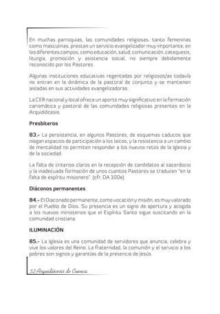 En muchas parroquias, las comunidades religiosas, tanto femeninas
como masculinas, prestan un servicio evangelizador muy importante, en
los diferentes campos, como educación, salud, comunicación, catequesis,
liturgia, promoción y asistencia social, no siempre debidamente
reconocido por los Pastores.

Algunas instituciones educativas regentadas por religiosos/as todavía
no entran en la dinámica de la pastoral de conjunto y se mantienen
aisladas en sus actividades evangelizadoras.

La CER nacional y local ofrece un aporte muy significativo en la formación
carismática y pastoral de las comunidades religiosas presentes en la
Arquidiócesis.

Presbíteros

83.- La persistencia, en algunos Pastores, de esquemas caducos que
niegan espacios de participación a los laicos, y la resistencia a un cambio
de mentalidad no permiten responder a los nuevos retos de la Iglesia y
de la sociedad.

La falta de criterios claros en la recepción de candidatos al sacerdocio
y la inadecuada formación de unos cuantos Pastores se traducen “en la
falta de espíritu misionero”. (cfr. DA 100e)

Diáconos permanentes

84.- El Diaconado permanente, como vocación y misión, es muy valorado
por el Pueblo de Dios. Su presencia es un signo de apertura y acogida
a los nuevos ministerios que el Espíritu Santo sigue suscitando en la
comunidad cristiana.

ILUMINACIÓN

85.- La Iglesia es una comunidad de servidores que anuncia, celebra y
vive los valores del Reino. La fraternidad, la comunión y el servicio a los
pobres son signos y garantías de la presencia de Jesús.


52 Arquidiócesis de Cuenca
 