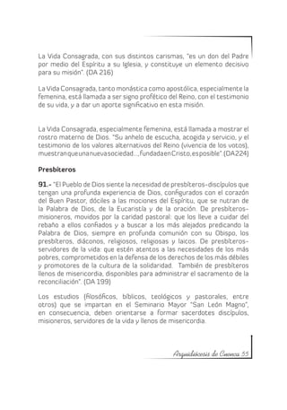 La Vida Consagrada, con sus distintos carismas, “es un don del Padre
por medio del Espíritu a su Iglesia, y constituye un elemento decisivo
para su misión”. (DA 216)

La Vida Consagrada, tanto monástica como apostólica, especialmente la
femenina, está llamada a ser signo profético del Reino, con el testimonio
de su vida, y a dar un aporte significativo en esta misión.


La Vida Consagrada, especialmente femenina, está llamada a mostrar el
rostro materno de Dios. “Su anhelo de escucha, acogida y servicio, y el
testimonio de los valores alternativos del Reino (vivencia de los votos),
muestran que una nueva sociedad…, fundada en Cristo, es posible”. (DA 224)

Presbíteros

91.- “El Pueblo de Dios siente la necesidad de presbíteros-discípulos que
tengan una profunda experiencia de Dios, configurados con el corazón
del Buen Pastor, dóciles a las mociones del Espíritu, que se nutran de
la Palabra de Dios, de la Eucaristía y de la oración. De presbíteros-
misioneros, movidos por la caridad pastoral: que los lleve a cuidar del
rebaño a ellos confiados y a buscar a los más alejados predicando la
Palabra de Dios, siempre en profunda comunión con su Obispo, los
presbíteros, diáconos, religiosos, religiosas y laicos. De presbíteros-
servidores de la vida: que estén atentos a las necesidades de los más
pobres, comprometidos en la defensa de los derechos de los más débiles
y promotores de la cultura de la solidaridad. También de presbíteros
llenos de misericordia, disponibles para administrar el sacramento de la
reconciliación”. (DA 199)

Los estudios (filosóficos, bíblicos, teológicos y pastorales, entre
otros) que se impartan en el Seminario Mayor “San León Magno”,
en consecuencia, deben orientarse a formar sacerdotes discípulos,
misioneros, servidores de la vida y llenos de misericordia.



                                               Arquidiócesis de Cuenca 55
 