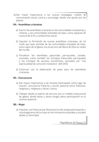 d)	Dar mayor importancia a los nuevos areópagos: medios de
   comunicación social, ciencia y tecnología, desde una opción por los
   pobres.
94.- Asambleas cristianas

  a)	 Asumir las asambleas cristianas en las comunidades campesinas y
      urbanas, y las comunidades eclesiales de base, como espacios de
      vivencia de la fe y compromiso social.

  b)	 Impulsar la formación de nuevas asambleas cristianas, de tal
      modo que sean semillas de las comunidades eclesiales de base,
      como signo de la Iglesia viva al servicio del Reino de Dios en medio
      del mundo.

  c)	 Fortalecer las asambleas pastorales parroquiales, zonales,
      vicariales, como también los Consejos Pastorales parroquiales
      y los Consejos de asuntos económicos, animados por “una
      espiritualidad de comunión misionera”. (DA 203)

  d)	 Continuar con la elaboración de guías para las asambleas
      cristianas.

95.- Estructuras

  a)	 Dar mayor importancia a las Vicarías Episcopales como lugar de
      oración, convivencia fraterna y acción pastoral entre Pastores,
      religiosas y religiosos y laicas y laicos.

  b)	 Trabajar, desde un espíritu de servicio, por un modelo institucional
      de Iglesia, donde laicas y laicos tengan plena participación en el
      caminar pastoral.

96.- Mujer

  a)	 Impulsar una Pastoral que favorezca la más amplia participación y
      el protagonismo de la mujer en los ministerios eclesiales y sociales
      desde su feminidad.


                                               Arquidiócesis de Cuenca 57
 