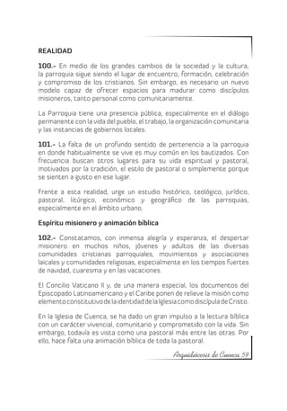 REALIDAD

100.- En medio de los grandes cambios de la sociedad y la cultura,
la parroquia sigue siendo el lugar de encuentro, formación, celebración
y compromiso de los cristianos. Sin embargo, es necesario un nuevo
modelo capaz de ofrecer espacios para madurar como discípulos
misioneros, tanto personal como comunitariamente.

La Parroquia tiene una presencia pública, especialmente en el diálogo
permanente con la vida del pueblo, el trabajo, la organización comunitaria
y las instancias de gobiernos locales.

101.- La falta de un profundo sentido de pertenencia a la parroquia
en donde habitualmente se vive es muy común en los bautizados. Con
frecuencia buscan otros lugares para su vida espiritual y pastoral,
motivados por la tradición, el estilo de pastoral o simplemente porque
se sienten a gusto en ese lugar.

Frente a esta realidad, urge un estudio histórico, teológico, jurídico,
pastoral, litúrgico, económico y geográfico de las parroquias,
especialmente en el ámbito urbano.

Espíritu misionero y animación bíblica

102.- Constatamos, con inmensa alegría y esperanza, el despertar
misionero en muchos niños, jóvenes y adultos de las diversas
comunidades cristianas parroquiales, movimientos y asociaciones
laicales y comunidades religiosas, especialmente en los tiempos fuertes
de navidad, cuaresma y en las vacaciones.

El Concilio Vaticano II y, de una manera especial, los documentos del
Episcopado Latinoamericano y el Caribe ponen de relieve la misión como
elemento constitutivo de la identidad de la Iglesia como discípula de Cristo.

En la Iglesia de Cuenca, se ha dado un gran impulso a la lectura bíblica
con un carácter vivencial, comunitario y comprometido con la vida. Sin
embargo, todavía es vista como una pastoral más entre las otras. Por
ello, hace falta una animación bíblica de toda la pastoral.

                                                 Arquidiócesis de Cuenca 59
 
