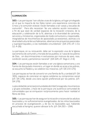 ILUMINACIÓN

103.- Las parroquias “son células vivas de la Iglesia y el lugar privilegiado
en el que la mayoría de los fieles tienen una experiencia concreta de
Cristo y la comunión eclesial. Están llamadas a ser casas y escuelas de
comunión”. Para ello necesitan “de una valiente acción renovadora…
a fin de que sean de verdad espacios de la iniciación cristiana, de la
educación y celebración de la fe, abiertas a la diversidad de carismas,
servicios y ministerios, organizadas de modo comunitario y responsable,
integradoras de movimientos de apostolado ya existentes, atentas a la
diversidad cultural de sus habitantes, abiertas a los proyectos pastorales
y supraparroquiales y a las realidades circundantes”. (DA 170; cfr. 1 Co
12, 4-28)

La parroquia, en su renovación, debe ser la expresión viva de la Iglesia
sacramento de comunión y morada de los pueblos, la “casa de los pobres
de Dios… sin discriminaciones ni exclusiones por motivos de sexo, raza,
condición social y pertenencia nacional”. (DA 524; cfr. Stgo 2, 2-6)

104.- Las parroquias están llamadas a ser una Iglesia samaritana y una
fuente de discipulado misionero; un lugar en donde se acoja a los pobres,
se escuche la Palabra y se celebren los misterios. (cfr. DA 172-175)

Las parroquias se han de convertir en una familia de fe y caridad (cfr. DA
305), capaces de concretar en signos solidarios su compromiso social
(cfr. DA 176), desde una clara opción preferencial por los pobres. (cfr.
DA 179)

La pluralidad de carismas (comunidades de Vida Consagrada, movimientos
y grupos eclesiales...) hace de la parroquia una auténtica comunidad de
comunidades que se enriquecen recíprocamente para hacer realidad el
Reino de Dios.

105.- Las parroquias han de asegurar la iniciación cristiana de los adultos
bautizados y no suficientemente evangelizados, de los niños bautizados
en proceso de evangelización, y de los no bautizados que, habiendo
escuchado el kerigma, quieren abrazar la fe. (cfr. DA 293 – 294)


60 Arquidiócesis de Cuenca
 