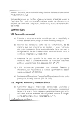 persona de Cristo, revelador del Padre y plenitud de la revelación divina”
(Verbum Domini, 73).

Es importante que las familias y las comunidades cristianas tengan la
Palabra de Dios como punto de referencia de su vida, de tal manera que,
después de conocerla, compartirla, celebrarla y vivirla, la transmitan a
los demás.

COMPROMISOS

107. Renovación parroquial

    a)	 Estudiar la situación eclesial y social que, por la movilidad y el
        cambio de mentalidad, exige un nuevo modelo parroquial.

    b)	 Renovar las parroquias como red de comunidades, de tal
        manera que sus miembros se sientan y sean realmente
        discípulos misioneros. Esta renovación debe darse tanto en la
        evangelización de las ciudades como en el del mundo rural, lo
        cual exige imaginación y creatividad.

    c)	 Potenciar la participación de los laicos en las parroquias,
        orientada hacia la transformación de las realidades culturales,
        políticas y económicas de la sociedad. (cfr. DA 174)

    d)	 Crear estructuras pastorales más abiertas, flexibles y
        misioneras, que respondan a la realidad y permitan una acción
        supra parroquial. (cfr. DA 365)

    e)	 Fortalecer el Consejo de Pastoral y el Consejo económico en las
        parroquias, zonas y vicarías. (cfr. DA 203)

108.- Espíritu misionero y animación bíblica

    a)	 Conformar equipos misioneros parroquiales, vicariales y
        diocesanos que dinamicen, coordinen y acompañen el proceso de
        la pastoral, a partir de las mejores experiencias de evangelización,
        utilizando nuevos métodos para el primer anuncio o Kerigma
        como, por ejemplo, el que nos propone ALPHA.
62 Arquidiócesis de Cuenca
 