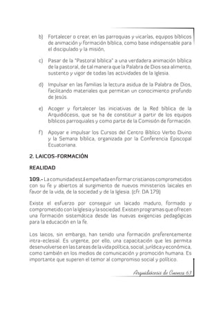 b)	 Fortalecer o crear, en las parroquias y vicarías, equipos bíblicos
        de animación y formación bíblica, como base indispensable para
        el discipulado y la misión,

    c)	 Pasar de la “Pastoral bíblica” a una verdadera animación bíblica
        de la pastoral, de tal manera que la Palabra de Dios sea alimento,
        sustento y vigor de todas las actividades de la Iglesia.

    d)	 Impulsar en las familias la lectura asidua de la Palabra de Dios,
        facilitando materiales que permitan un conocimiento profundo
        de Jesús.

    e)	 Acoger y fortalecer las iniciativas de la Red bíblica de la
        Arquidiócesis, que se ha de constituir a partir de los equipos
        bíblicos parroquiales y como parte de la Comisión de formación.

    f )	 Apoyar e impulsar los Cursos del Centro Bíblico Verbo Divino
         y la Semana bíblica, organizada por la Conferencia Episcopal
         Ecuatoriana.

2. LAICOS-FORMACIÓN

REALIDAD

109.- La comunidad está empeñada en formar cristianos comprometidos
con su fe y abiertos al surgimiento de nuevos ministerios laicales en
favor de la vida, de la sociedad y de la Iglesia. (cfr. DA 179)

Existe el esfuerzo por conseguir un laicado maduro, formado y
comprometido con la Iglesia y la sociedad. Existen programas que ofrecen
una formación sistemática desde las nuevas exigencias pedagógicas
para la educación en la fe.

Los laicos, sin embargo, han tenido una formación preferentemente
intra-eclesial. Es urgente, por ello, una capacitación que les permita
desenvolverse en las tareas de la vida política, social, jurídica y económica,
como también en los medios de comunicación y promoción humana. Es
importante que superen el temor al compromiso social y político.

                                                  Arquidiócesis de Cuenca 63
 