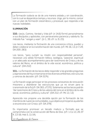 La formación todavía se da de una manera aislada y sin coordinación,
con lo cual se desperdicia tiempo y recursos. Urge, por lo mismo, contar
con un plan de formación sistemático y procesual, que responda a las
nuevas realidades.

ILUMINACIÓN

110.- Jesús, Camino, Verdad y Vida (cfr. Jn 14,6) formó personalmente
a sus discípulos y apóstoles, con perseverante paciencia y sabiduría. Su
método fue: “vengan y vean”. (Jn 1, 39; cfr. Lc 9, 23)

Los laicos, mediante la formación de una conciencia crítica, pueden y
deben colaborar en la transformación del mundo. (cfr. Mt 16, 13; Jn 7, 24;
DA 209. 283)

Los laicos, “para cumplir su misión con responsabilidad personal”,
necesitan una sólida formación bíblica, teológica, “pastoral, espiritual
y un adecuado acompañamiento para dar testimonio de Cristo y de los
valores del Reino, en el ámbito de la vida social, económica, política y
cultural”. (DA 212)

111.- La formación de los laicos debe responder a las grandes preguntas
y aspiraciones de hoy e insertarse en los diversos ambientes, estructuras
y centros de decisión. (cfr. DA 517h)

La formación exige participar en los procesos constantes de renovación
misionera y abandonar las estructuras que ya no sirven para la
transmisión de la fe (cfr. DA 365, cf.172). Solamente así los laicos podrán
“dar testimonio de Cristo y de los valores del reino en el ámbito de la vida
social, económica, política y cultural”. (DA 212; cfr. Mt 13, 13)

Aparecida nos propone una decidida opción por la formación de los
miembros de nuestras comunidades, cuyo objetivo principal es ayudarles
a encontrarse con Cristo. (cfr. DA 279).

Es importante promover un laicado maduro y formado que se
comprometa con la construcción del Reino de Dios. (cfr. 1 Co 13, 20; Ef
4, 13-16; Heb 5, 11-14).
64 Arquidiócesis de Cuenca
 