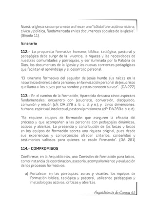 Nuestra Iglesia se compromete a ofrecer una “sólida formación cristiana,
cívica y política, fundamentada en los documentos sociales de la Iglesia”.
(Sínodo 11).

Itinerario

112.- La propuesta formativa humana, bíblica, teológica, pastoral y
pedagógica debe surgir de la vivencia, la riqueza y las necesidades de
nuestras comunidades y parroquias, y ser iluminada por la Palabra de
Dios, los documentos de la Iglesia y las nuevas corrientes pedagógicas
que facilitan el aprendizaje y el desarrollo personal.

“El itinerario formativo del seguidor de Jesús hunde sus raíces en la
naturaleza dinámica de la persona y en la invitación personal de Jesucristo
que llama a los suyos por su nombre y estos conocen su voz”. (DA 277)

113.- En el camino de la formación, Aparecida destaca cinco aspectos
fundamentales: encuentro con Jesucristo, conversión, discipulado,
comunión y misión (cfr. DA 278 a. b. c. d. y e.); y cinco dimensiones:
humana, espiritual, intelectual, pastoral y misionera. (cfr. DA 280 a. b. c. d).

“Se requiere equipos de formación que aseguren la eficacia del
proceso y que acompañen a las personas con pedagogías dinámicas,
activas y abiertas. La presencia y contribución de los laicas y laicos
en los equipos de formación aporta una riqueza original, pues desde
sus experiencias y competencias ofrecen criterios, contenidos y
testimonios valiosos para quienes se están formando”. (DA 281)

114.- COMPROMISOS

Conformar, en la Arquidiócesis, una Comisión de formación para laicos,
como instancia de coordinación, asesoría, acompañamiento y evaluación
de los procesos formativos.

   a)	 Fortalecer en las parroquias, zonas y vicarías, los equipos de
       formación bíblica, teológica y pastoral, utilizando pedagogías y
       metodologías activas, críticas y abiertas.

                                                   Arquidiócesis de Cuenca 65
 