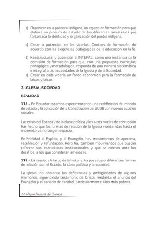 b)	 Organizar en la pastoral indígena, un equipo de formación para que
       elabore un pensum de estudio de los diferentes ministerios que
       fortalezca la identidad y organización del pueblo indígena.

   c)	 Crear o potenciar, en las vicarías, Centros de formación, de
       acuerdo con las exigencias pedagógicas de la educación en la fe.

   d)	 Reestructurar y potenciar el INTEPAL, como una instancia de la
       comisión de formación para que, con una propuesta curricular,
       pedagógica y metodológica, responda de una manera sistemática
       e integral a las necesidades de la Iglesia y de la Sociedad.
   e)	 Crear en cada vicaría un fondo económico para la formación de
       laicas y laicos.

3. IGLESIA-SOCIEDAD

REALIDAD

115.- En Ecuador estamos experimentando una redefinición del modelo
de Estado y la aplicación de la Constitución del 2008 con nuevos actores
sociales.

Las crisis del Estado y de la clase política y los altos niveles de corrupción
han hecho que las formas de relación de la Iglesia mantenidas hasta el
momento ya no tengan espacio.

En fidelidad al Espíritu y al Evangelio, hay movimientos de apertura,
redefinición y refundación. Pero hay también movimientos que buscan
reforzar sus estructuras institucionales y que se cierran ante los
desafíos, a los que consideran amenazas.

116.- La Iglesia, a lo largo de la historia, ha pasado por diferentes formas
de relación con el Estado, la clase política y la sociedad.

La Iglesia, no obstante las deficiencias y ambigüedades de algunos
miembros, sigue dando testimonio de Cristo mediante el anuncio del
Evangelio y el servicio de caridad, particularmente a los más pobres.


66 Arquidiócesis de Cuenca
 