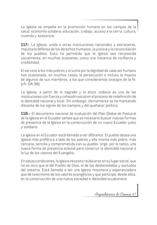 La Iglesia se empeña en la promoción humana en los campos de la
salud, economía solidaria, educación, trabajo, acceso a la tierra, cultura,
vivienda y asistencia.

117.- La Iglesia, unida a otras instituciones nacionales y extranjeras,
impulsa la defensa de los derechos humanos, la justicia y la reconciliación
de los pueblos. Esto ha permitido que la Iglesia sea reconocida
socialmente, en muchas ocasiones, como una instancia de confianza y
credibilidad.

El servicio a los más pobres y la lucha por la dignidad de cada ser humano
han ocasionado, en muchos casos, la persecución e incluso la muerte
de algunos de sus miembros, a los que consideramos testigos de la fe.
(cfr. DA 98)

La Iglesia, a partir de lo sagrado y lo ético, todavía es una de las
instituciones con fuerza y cohesión social en el proceso de redefinición de
la identidad nacional y local. Sin embargo, últimamente se ha mantenido
distante de los signos de los tiempos y del quehacer político.

118.- El documento nacional de evaluación del Plan Global de Pastoral
de la Iglesia en el Ecuador señala que es necesario buscar nuevas formas
de presencia de la Iglesia en la construcción de un nuevo Ecuador justo
y solidario.

La Iglesia en el Ecuador está llamada a ser diferente. El pueblo desea una
Iglesia más profética a lado de los pobres y ella misma más pobre, más
cercana, sencilla y comprometida con su pueblo. Urge, por lo tanto, una
nueva forma de presencia eclesial para construir la identidad nacional a
la luz de los valores del Evangelio.

En estas condiciones, la Iglesia necesita reubicarse en su lugar social, que
no es otro que el del Pueblo de Dios, el de los desheredados y excluidos
del sistema. Está llamada a ser una Iglesia misionera y esperanzadora
que dé testimonio de los valores evangélicos y que participe, desde ellos,
en la construcción de una nueva sociedad e identidad ecuatoriana.



                                                Arquidiócesis de Cuenca 67
 