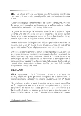 119.- La Iglesia enfrenta complejas transformaciones económicas,
culturales, políticas y religiosas del pueblo, en todas las dimensiones de
la vida.

Nuestra Iglesia apoya el crecimiento de las organizaciones y movimientos
del pueblo con incidencia y participación en la política social, a nivel de
comunidades, parroquias, cantones y de la ciudad.

La Iglesia, sin embargo, va perdiendo espacios en la sociedad. Sigue
teniendo una alta influencia pero poca incidencia: no genera opinión
frente a los problemas graves, como los éticos, los derechos de los
pueblos y personas, el empobrecimiento y la exclusión.

Muchos esperan de esta Iglesia una postura profética en favor de las
mayorías que viven en medio de una situación crítica del país; otros,
siguen utilizando el factor religioso para sus intereses políticos.

En Cuenca existen experiencias con un fuerte impacto positivo, como las
acciones pastorales de las diferentes zonas y vicarías, la presencia eclesial
en los movimientos y en los medios de comunicación social; los espacios
abiertos por las obras sociales de las parroquias; la participación en la
construcción de ciudadanía y el poder local; la búsqueda de alternativas
comunitarias: cooperativas de ahorro y crédito, escuelas de formación,
programas de radio y televisión.

ILUMINACIÓN

120.- La participación de la Comunidad cristiana en la sociedad civil
es muy importante para garantizar la vigencia de la democracia, la
economía solidaria y el desarrollo integral y sustentable. (cfr. DA 406a)

“Ser discípulos y misioneros de Jesucristo para que nuestros pueblos,
en Él, tengan vida, nos lleva a asumir evangélicamente, y desde la
perspectiva del Reino, las tareas prioritarias que contribuyan a la
dignificación de todo ser humano y a trabajar por su bien, junto con los
demás ciudadanos e instituciones. El amor de misericordia para con todos



68 Arquidiócesis de Cuenca
 