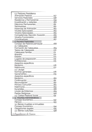 1.3. Pastores Presbíteros
  Animación Pastoral			                157
  Servicios Pastorales			              158	
  Residencia y Permanencia		           159
  Incardinación y visitantes			        160
  Diáconos Permanentes			              161
  Seminaristas				                     162
  Instancias de Animación			           163
  Vicarías Episcopales			              164
  Vicarios Episcopales			              165
  Competencias, Elección, Duración		   165
  Vicarios Funcionarios			             166
  Coordinadores 				                   167
  2. Asuntos Pastorales
  Consejo de Pastoral parroquial		     168
  2.1. Catequesis
  Formación de Catequistas		           169
  Textos de Catequesis			              170
  Catequesis familiar			               171
  Itinerario					                      172
  Edades					                          173
  Lugares de preparación			            174
  Prohibiciones				                    175
  Aspectos específicos
  Bautismo				                         176
  Matrimonio				                       177
  2.2. Liturgia
  Normas generales			                  178
  Sacramentos				                      179
  Aspectos específicos
  Bautismo				                         180
  Confirmación				                     181
  Reconciliación				                   182
  Primera Comunión			                  183
  Matrimonio				                       184
  Eucaristías 				                     186
  Unción de Enfermos			                189
  Fiestas Religiosas			                190
  2.3. Caritas-Pastoral Social		       191
  3. Asuntos Administrativos 	
  Consejo Económico			                 192
  Párroco					                         193
  3.1. Bienes muebles e inmuebles	
  Consejo Económico			                 194
  Obligaciones legales			              195
  3.2. Bienes culturales			            196
6 Arquidiócesis de Cuenca
 