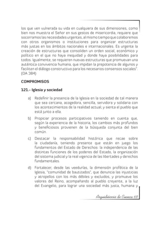 los que ven vulnerada su vida en cualquiera de sus dimensiones, como
bien nos muestra el Señor en sus gestos de misericordia, requiere que
socorramos las necesidades urgentes, al mismo tiempo que colaboremos
con otros organismos o instituciones para organizar estructuras
más justas en los ámbitos nacionales e internacionales. Es urgente la
creación de estructuras que consoliden un orden social, económico y
político en el que no haya inequidad y donde haya posibilidades para
todos. Igualmente, se requieren nuevas estructuras que promuevan una
auténtica convivencia humana, que impidan la prepotencia de algunos y
faciliten el diálogo constructivo para los necesarios consensos sociales”.
(DA 384)

COMPROMISOS

121.- Iglesia y sociedad

    a)	 Redefinir la presencia de la Iglesia en la sociedad de tal manera
        que sea cercana, acogedora, sencilla, servidora y solidaria con
        los acontecimientos de la realidad actual; y sienta el pueblo que
        está junto a ella.
    b)	 Propiciar procesos participativos teniendo en cuenta que,
        según la experiencia de la historia, los cambios más profundos
        y beneficiosos provienen de la búsqueda conjunta del bien
        común.
    c)	 Destacar la responsabilidad histórica que recae sobre
        la ciudadanía, teniendo presente que están en juego los
        fundamentos del Estado de Derechos: la independencia de las
        distintas funciones de los poderes del Estado, la organización
        del sistema judicial y la real vigencia de las libertades y derechos
        fundamentales.
    d)	 Fortalecer, desde las veedurías, la dimensión profética de la
        Iglesia, “comunidad de bautizados”, que denuncia las injusticias
        y atropellos con los más débiles y excluidos, y promueve los
        valores del Reino, acompañando al pueblo creyente, a la luz
        del Evangelio, para lograr una sociedad más justa, humana y

                                                Arquidiócesis de Cuenca 69
 