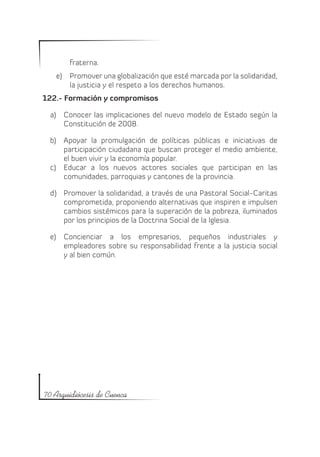 fraterna.
   e)	 Promover una globalización que esté marcada por la solidaridad,
       la justicia y el respeto a los derechos humanos.
122.- Formación y compromisos

  a)	 Conocer las implicaciones del nuevo modelo de Estado según la
      Constitución de 2008.

  b)	 Apoyar la promulgación de políticas públicas e iniciativas de
      participación ciudadana que buscan proteger el medio ambiente,
      el buen vivir y la economía popular.
  c)	 Educar a los nuevos actores sociales que participan en las
      comunidades, parroquias y cantones de la provincia.

  d)	 Promover la solidaridad, a través de una Pastoral Social-Caritas
      comprometida, proponiendo alternativas que inspiren e impulsen
      cambios sistémicos para la superación de la pobreza, iluminados
      por los principios de la Doctrina Social de la Iglesia.

  e)	 Concienciar a los empresarios, pequeños industriales y
      empleadores sobre su responsabilidad frente a la justicia social
      y al bien común.




70 Arquidiócesis de Cuenca
 
