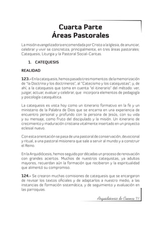Cuarta Parte
                   Áreas Pastorales
La misión evangelizadora encomendada por Cristo a la Iglesia, de anunciar,
celebrar y vivir se concretiza, principalmente, en tres áreas pastorales:
Catequesis, Liturgia y la Pastoral Social-Caritas.

    1.	 CATEQUESIS

REALIDAD

123.- En la catequesis, hemos pasado tres momentos: de la memorización
de “la Doctrina y los doctrineros”, al “Catecismo y los catequistas”; y, de
ahí, a la catequesis que toma en cuenta “el itinerario” del método: ver,
juzgar, actuar, evaluar y celebrar, que incorpora elementos de pedagogía
y psicología catequética.

La catequesis es vista hoy como un itinerario formativo en la fe y un
ministerio de la Palabra de Dios que se encarna en una experiencia de
encuentro personal y profundo con la persona de Jesús, con su vida
y su mensaje, como fruto del discipulado y la misión. Un itinerario de
crecimiento y maduración cristiana vitalmente insertado en un proyecto
eclesial nuevo.

Con esta orientación se pasa de una pastoral de conservación, devocional
y ritual, a una pastoral misionera que sale a servir al mundo y a construir
el Reino.

En la Arquidiócesis, hemos seguido por décadas un proceso de renovación
con grandes aciertos. Muchos de nuestros catequistas, ya adultos
mayores, recuerdan aún la formación que recibieron y la espiritualidad
que alimentó su compromiso.

124.- Se crearon muchas comisiones de catequesis que se encargaron
de revisar los textos oficiales y de adaptarlos a nuestro medio, a las
instancias de formación sistemática, y de seguimiento y evaluación en
las parroquias.

                                                Arquidiócesis de Cuenca 71
 