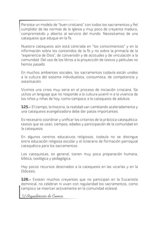 Persiste un modelo de “buen cristiano” con todos los sacramentos y fiel
cumplidor de las normas de la Iglesia y muy poco de creyente maduro,
comprometido y abierto al servicio del mundo. Necesitamos de una
catequesis que eduque en la fe.

Nuestra catequesis aún está centrada en “los conocimientos” y en la
información sobre los contenidos de la fe y no sobre la primacía de la
“experiencia de Dios”, de conversión y de actitudes y de vinculación a la
comunidad. Del uso de los libros a la proyección de textos y películas no
hemos pasado.

En muchos ambientes sociales, los sacramentos todavía están unidos
a la cultura del sistema individualista, consumista, de competencia y
ostentación.

Vivimos una crisis muy seria en el proceso de iniciación cristiana. Se
utiliza un lenguaje que no responde a la cultura juvenil ni a la vivencia de
los niños y niñas de hoy, como tampoco a la catequesis de adultos.

125.- El tiempo, la historia, la realidad van cambiando aceleradamente y
una catequesis evangelizadora debe dar pasos importantes.

Es necesario coordinar y unificar los criterios de la práctica catequética:
textos que se usan, tiempos, edades y participación de la comunidad en
la catequesis.

En algunos centros educativos religiosos, todavía no se distingue
entre educación religiosa escolar y el itinerario de formación parroquial
catequética para los sacramentos.

Los catequistas, en general, tienen muy poca preparación humana,
bíblica, teológica y pedagógica.

Hay pocos recursos destinados a la catequesis en las vicarías y en la
Diócesis.

126.- Existen muchos creyentes que no participan en la Eucaristía
dominical, no celebran ni viven con regularidad los sacramentos, como
tampoco se insertan activamente en la comunidad eclesial.

72 Arquidiócesis de Cuenca
 
