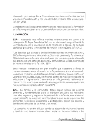 Hay un alto porcentaje de católicos sin conciencia de misión ni de ser “sal
y fermento” en el mundo, y con una identidad cristiana débil y vulnerable.
(cfr. DA 286)

Constatamos que los padres de familia no se hacen cargo de la formación
en la fe y no participan en el proceso de formación cristiana de sus hijos.

ILUMINACIÓN

127.- Aparecida nos ofrece muchas orientaciones en torno a la
catequesis. El Papa Benedicto XVI, en su discurso inaugural habló de
la importancia de la catequesis en la misión de la Iglesia, de su base
teológico-pastoral y la necesidad de renovar la catequesis. (cfr. DA 3)

“Los desafíos que plantea la situación de la sociedad en América Latina y
El Caribe requieren una identidad católica más personal y fundamental.
El fortalecimiento de esta identidad pasa por una catequesis adecuada
que promueva una adhesión personal y comunitaria a Cristo, sobre todo
en los más débiles en la fe”. (DA 297)

Esta realidad “constituye un gran desafío que cuestiona a fondo la
manera cómo estamos educando en la fe y cómo estamos alimentando
la vivencia cristiana; un desafío que debemos afrontar con decisión, con
valentía y creatividad, pues, en muchas partes la iniciación cristiana ha
sido pobre o fragmentada. O educamos en la fe, poniendo realmente en
contacto con Jesucristo e invitando a su seguimiento, o no cumpliremos
nuestra misión evangelizadora”. (DA 2 87)

128.- La familia y la comunidad deben seguir siendo los centros
primeros y fundamentales para la iniciación cristiana. Es necesario,
para ello, impulsar y organizar la pastoral de la infancia, contando con
la participación de un grupo interdisciplinario que ayude a precisar los
elementos teológicos, pastorales y pedagógicos, según las edades y
condiciones sociales de las niñas y los niños.

“La parroquia ha de ser el lugar donde se asegure la iniciación cristiana
y tendrá como tareas irrenunciables: iniciar en la vida cristiana a los


                                                Arquidiócesis de Cuenca 73
 