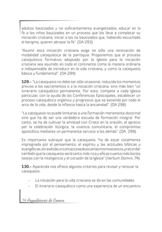 adultos bautizados y no suficientemente evangelizados; educar en la
fe a los niños bautizados en un proceso que los lleve a completar su
iniciación cristiana; iniciar a los no bautizados que, habiendo escuchado
el kerigma, quieren abrazar la fe”. (DA 293)

“Asumir esta iniciación cristiana exige no sólo una renovación de
modalidad catequística de la parroquia. Proponemos que el proceso
catequístico formativo adoptado por la Iglesia para la iniciación
cristiana sea asumido en todo el continente como la manera ordinaria
e indispensable de introducir en la vida cristiana, y como la catequesis
básica y fundamental”. (DA 294)

129.- “La catequesis no debe ser sólo ocasional, reducida los momentos
previos a los sacramentos o a la iniciación cristiana, sino más bien “un
itinerario catequético permanente. Por esto, compete a cada Iglesia
particular, con la ayuda de las Conferencias Episcopales, establecer un
proceso catequético orgánico y progresivo que se extienda por todo el
arco de la vida, desde la infancia hasta la ancianidad”. (DA 298)

“La catequesis no puede limitarse a una formación meramente doctrinal
sino que ha de ser una verdadera escuela de formación integral. Por
tanto, se ha de cultivar la amistad con Cristo en la oración, el aprecio
por la celebración litúrgica, la vivencia comunitaria, el compromiso
apostólico mediante un permanente servicio a los demás”. (DA 299)

Es importante subrayar que la catequesis “ha de estar totalmente
impregnada por el pensamiento, el espíritu y las actitudes bíblicas y
evangélicas, a través de un contacto asiduo con las mismos textos; y recordar
también que la catequesis será tanto más rica y eficaz cuanto más lea los
textos con la inteligencia y el corazón de la Iglesia” (Verbum Domini, 74).

130.- Aparecida nos ofrece algunos criterios para revisar y renovar la
catequesis:

    -	   La iniciación para la vida cristiana se da en las comunidades.
    -	   El itinerario catequético como una experiencia de un encuentro


74 Arquidiócesis de Cuenca
 