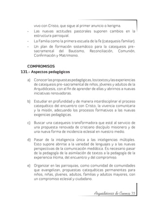 vivo con Cristo, que sigue al primer anuncio o kerigma.
   -	   Las nuevas actitudes pastorales suponen cambios en la
        estructura parroquial.
   -	   La Familia como la primera escuela de la fe (catequesis familiar).
   -	   Un plan de formación sistemático para la catequesis pre-
        sacramental del Bautismo, Reconciliación, Comunión,
        Confirmación y Matrimonio.

   COMPROMISOS
131.- Aspectos pedagógicos

   a)	 Conocer las propuestas pedagógicas, los textos y las experiencias
       de catequesis pre-sacramental de niños, jóvenes y adultos de la
       Arquidiócesis, con el fin de aprender de ellas y abrirnos a nuevas
       iniciativas renovadoras.

   b)	 Estudiar en profundidad y de manera interdisciplinar el proceso
       catequético del encuentro con Cristo, la vivencia comunitaria
       y la misión, adecuando los procesos formativos a las nuevas
       exigencias pedagógicas.

   c)	 Buscar una catequesis transformadora que esté al servicio de
       una propuesta renovada de cristiano discípulo misionero y de
       una nueva forma de incidencia eclesial en nuestro medio.

   d)	 Pasar de la inteligencia única a las inteligencias múltiples.
       Esto supone abrirse a la variedad de lenguajes y a las nuevas
       perspectivas de la comunicación mediática. Es necesario pasar
       de la pedagogía de la asimilación de textos a la pedagogía de la
       experiencia íntima, del encuentro y del compromiso.

   e)	 Organizar en las parroquias, como comunidad de comunidades
       que evangelizan, propuestas catequéticas permanentes para
       niños, niñas, jóvenes, adultos, familias y adultos mayores, con
       un compromiso eclesial y ciudadano.


                                               Arquidiócesis de Cuenca 75
 