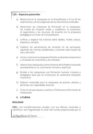 132.- Aspectos pastorales

   a)	 Reestructurar la catequesis en la Arquidiócesis a la luz de las
       experiencias y de las exigencias de los documentos eclesiales.

   b)	 Determinar las instancias de formación en la catequesis,
       los niveles de iniciación medio y académico, la evaluación,
       el seguimiento y los recursos, de acuerdo con la propuesta
       pedagógica curricular de la Arquidiócesis.

   c)	 Unificar y respetar los criterios sobre edades, niveles, textos,
       espacios y tiempos.

   d)	 Celebrar los sacramentos de iniciación en las parroquias,
       siguiendo las normas establecidas y evitando todo exceso de
       lujo y derroche.

   e)	 Iniciar o continuar la catequesis familiar, evaluando la experiencia
       y revisando los contenidos y los métodos.

   f )	 Valorar a los catequistas como ministros de la Palabra, buscando
        acompañarles en su crecimiento humano y espiritual.

   g)	 Brindar a los catequistas una formación humana, cristiana y
       pedagógica para que se constituyan en auténticos discípulos
       misioneros.

   h)	 Elaborar materiales para la catequesis de jóvenes, adultos y
       personas con capacidades diversas.

   i)	   Crear en las parroquias y vicarías un fondo para la formación de
         catequistas.

   2.	 LITURGIA

REALIDAD

133.- Las transformaciones sociales, con sus efectos racionales y
científicos, han fragmentado la visión del mundo proporcionada por el

76 Arquidiócesis de Cuenca
 