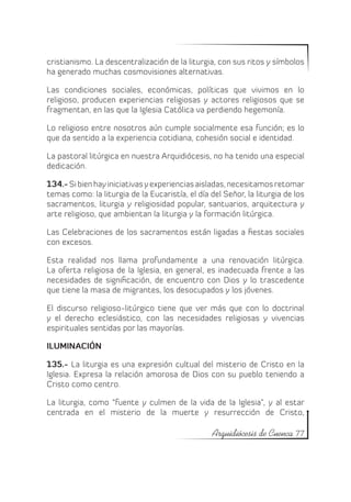cristianismo. La descentralización de la liturgia, con sus ritos y símbolos
ha generado muchas cosmovisiones alternativas.

Las condiciones sociales, económicas, políticas que vivimos en lo
religioso, producen experiencias religiosas y actores religiosos que se
fragmentan, en las que la Iglesia Católica va perdiendo hegemonía.

Lo religioso entre nosotros aún cumple socialmente esa función; es lo
que da sentido a la experiencia cotidiana, cohesión social e identidad.

La pastoral litúrgica en nuestra Arquidiócesis, no ha tenido una especial
dedicación.

134.- Si bien hay iniciativas y experiencias aisladas, necesitamos retomar
temas como: la liturgia de la Eucaristía, el día del Señor, la liturgia de los
sacramentos, liturgia y religiosidad popular, santuarios, arquitectura y
arte religioso, que ambientan la liturgia y la formación litúrgica.

Las Celebraciones de los sacramentos están ligadas a fiestas sociales
con excesos.

Esta realidad nos llama profundamente a una renovación litúrgica.
La oferta religiosa de la Iglesia, en general, es inadecuada frente a las
necesidades de significación, de encuentro con Dios y lo trascedente
que tiene la masa de migrantes, los desocupados y los jóvenes.

El discurso religioso-litúrgico tiene que ver más que con lo doctrinal
y el derecho eclesiástico, con las necesidades religiosas y vivencias
espirituales sentidas por las mayorías.

ILUMINACIÓN

135.- La liturgia es una expresión cultual del misterio de Cristo en la
Iglesia. Expresa la relación amorosa de Dios con su pueblo teniendo a
Cristo como centro.

La liturgia, como “fuente y culmen de la vida de la Iglesia”, y al estar
centrada en el misterio de la muerte y resurrección de Cristo,

                                                  Arquidiócesis de Cuenca 77
 