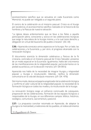 acontecimiento salvífico que se actualiza en cada Eucaristía como
Memorial, no puede ser relegada a un segundo plano.

El centro de la celebración es el misterio pascual. Cristo es el liturgo
por excelencia, el acontecimiento salvífico realizado en la historia de los
hombres y la Pascua de nuestra salvación.

“La Iglesia desea ardientemente que se lleve a los fieles a aquella
participación plena, consciente y activa en las celebraciones litúrgicas
que exige la naturaleza de la liturgia misma y a la cual tiene derecho y
obligación en virtud del bautismo del pueblo cristiano”. (SC 14)

136.- Aparecida constata varios aspectos en la liturgia. Por un lado, las
celebraciones y la Eucaristía; y, por otro, el progreso alcanzado con la
renovación litúrgica.

El documento acentúa la dimensión celebrativa y festiva de la fe
cristiana, centrada en el misterio pascual de Cristo Salvador, presente
de un modo especial en la Eucaristía. Igualmente, habla del crecimiento
de las manifestaciones de la religiosidad popular, particularmente en la
piedad eucarística y en la devoción mariana. (cfr. DA 99 b)

Aparecida nos habla de la necesidad de integrar liturgia y religiosidad
popular y liturgia e inculturación. Además, ratifica la dimensión
comunitaria en la vida del discípulo misionero. (cfr. DA 479)

Del mismo modo, destaca el papel evangelizador de la celebración litúrgica
y confirma el valor cultural de la religiosidad popular, la necesidad de la
formación litúrgica en todos los niveles y la inculturación de la liturgia.

La renovación litúrgica exige un esfuerzo continuado de catequesis,
preparación de las celebraciones, formación de los equipos litúrgicos o
responsables de la liturgia, en sus diferentes campos: bíblico, histórico,
teológico, comunitario, sacramental y pastoral.

137.- La propuesta conciliar retomada en Aparecida, de adaptar la
liturgia a la mentalidad y tradiciones de los pueblos, al redescubrimiento

78 Arquidiócesis de Cuenca
 
