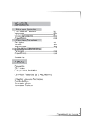 SEXTA PARTE
ESTRUCTURAS

1. Estructuras Pastorales
Comunidades Cristianas			                     197
Parroquias				                                198
Vicarias Episcopales			                       199
Arquidiócesis				                             200
2. Estructuras Formativas
Parroquias				                                201
Vicarías					                                 202
Arquidiócesis				                             203
3. Estructuras Administrativas
Parroquias				                                204
Arquidiócesis				                             205

Planeación

APÉNDICE

Planeación
Prioridades
Compromisos Asumidos

1. Servicios Pastorales de la Arquidiócesis

2. Sujetos Laicos de Formación
Pueblo de Dios
Servidores Iglesia
Servidores Sociedad




                                                    Arquidiócesis de Cuenca 7
 