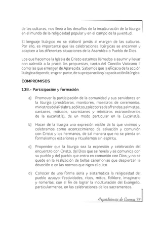 de las culturas, nos lleva a los desafíos de la inculturación de la liturgia
en el mundo de la religiosidad popular y en el campo de la juventud.

El lenguaje litúrgico no se elaboró jamás al margen de las culturas.
Por ello, es importante que las celebraciones litúrgicas se encarnen y
adapten a las diferentes situaciones de la Asamblea o Pueblo de Dios.

Los que hacemos la Iglesia de Cristo estamos llamados a asumir y llevar
con valentía a la praxis las propuestas, tanto del Concilio Vaticano II
como las que emergen de Aparecida. Sabemos que la eficacia de la acción
litúrgica depende, en gran parte, de su preparación y capacitación litúrgica.

COMPROMISOS

138.- Participación y formación

    a)	 Promover la participación de la comunidad y sus servidores en
        la liturgia (presbíteros, monitores, maestros de ceremonias,
        ministros de la Palabra, acólitos, colectores de ofrendas, salmistas,
        cantores, músicos, sacristanes y ministros extraordinarios
        de la eucaristía), de un modo particular en la Eucaristía.

    b)	 Hacer de la liturgia una expresión visible de lo que vivimos y
        celebramos como acontecimiento de salvación y comunión
        con Cristo y los hermanos, de tal manera que no se pierda en
        formalismos exteriores y ritualismos sin espíritu.

    c)	 Propender que la liturgia sea la expresión y celebración del
        encuentro con Cristo, del Dios que se revela y se comunica con
        su pueblo y del pueblo que entra en comunión con Dios, y no se
        quede en la realización de bellas ceremonias que despiertan la
        devoción o en las normas que rigen el culto.

    d)	 Conocer de una forma seria y sistemática la religiosidad del
        pueblo azuayo: festividades, ritos, mitos, folklore, imaginario
        y romerías, con el fin de lograr la inculturación del Evangelio,
        particularmente, en las celebraciones de los sacramentos.


                                                 Arquidiócesis de Cuenca 79
 