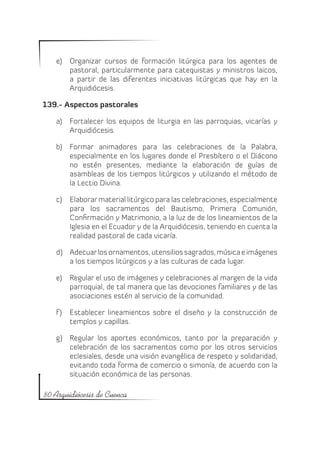 e)	 Organizar cursos de formación litúrgica para los agentes de
       pastoral, particularmente para catequistas y ministros laicos,
       a partir de las diferentes iniciativas litúrgicas que hay en la
       Arquidiócesis.

139.- Aspectos pastorales

   a)	 Fortalecer los equipos de liturgia en las parroquias, vicarías y
       Arquidiócesis.

   b)	 Formar animadores para las celebraciones de la Palabra,
       especialmente en los lugares donde el Presbítero o el Diácono
       no estén presentes, mediante la elaboración de guías de
       asambleas de los tiempos litúrgicos y utilizando el método de
       la Lectio Divina.

   c)	 Elaborar material litúrgico para las celebraciones, especialmente
       para los sacramentos del Bautismo, Primera Comunión,
       Confirmación y Matrimonio, a la luz de de los lineamientos de la
       Iglesia en el Ecuador y de la Arquidiócesis, teniendo en cuenta la
       realidad pastoral de cada vicaría.

   d)	 Adecuar los ornamentos, utensilios sagrados, música e imágenes
       a los tiempos litúrgicos y a las culturas de cada lugar.

   e)	 Regular el uso de imágenes y celebraciones al margen de la vida
       parroquial, de tal manera que las devociones familiares y de las
       asociaciones estén al servicio de la comunidad.

   f )	 Establecer lineamientos sobre el diseño y la construcción de
        templos y capillas.

   g)	 Regular los aportes económicos, tanto por la preparación y
       celebración de los sacramentos como por los otros servicios
       eclesiales, desde una visión evangélica de respeto y solidaridad,
       evitando toda forma de comercio o simonía, de acuerdo con la
       situación económica de las personas.

80 Arquidiócesis de Cuenca
 