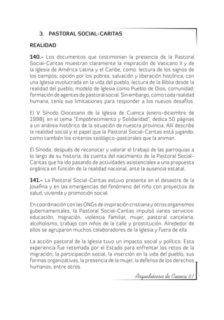 3.	 PASTORAL SOCIAL-CARITAS

REALIDAD

140.- Los documentos que testimonian la presencia de la Pastoral
Social-Caritas muestran claramente la inspiración de Vaticano II y de
la Iglesia de América Latina y el Caribe, como: lectura de los signos de
los tiempos; opción por los pobres; salvación y liberación histórica, con
una Iglesia involucrada en la vida del pueblo; lectura de la Biblia desde la
realidad del pueblo; modelo de Iglesia como Pueblo de Dios, comunidad;
formación de agentes de pastoral social. Sin embargo, como toda realidad
humana, tenía sus limitaciones para responder a los nuevos desafíos.

El V Sínodo Diocesano de la Iglesia de Cuenca (enero-diciembre de
1998), en el tema “Empobrecimiento y Solidaridad”, dedica 50 páginas
a un análisis histórico de la situación de nuestra provincia. Allí describe
la realidad social y el papel que la Pastoral Social-Caritas está jugando,
como también los criterios teológico-pastorales que la animan.

El Sínodo, después de reconocer y valorar el trabajo de las parroquias a
lo largo de su historia, da cuenta del nacimiento de la Pastoral Social-
Caritas que ha ido pasando de actividades asistenciales a una propuesta
orgánica en función de la realidad nacional, ante la ausencia estatal.

141.- La Pastoral Social-Caritas estuvo presente en el desastre de la
Josefina y en las emergencias del fenómeno del niño con proyectos de
salud, vivienda y promoción social.

En coordinación con las ONGs de inspiración cristiana y otros organismos
gubernamentales, la Pastoral Social-Caritas impulsó varios servicios:
educación, migración, violencia familiar, mujer, pastoral carcelaria,
alcoholismo, trabajo con niños de la calle y prostitución. Alrededor de
ellos se agruparon muchos colaboradores de la Iglesia y fuera de ella.

La acción pastoral de la Iglesia tuvo un impacto social y político. Esta
experiencia fue retomada por el Estado para enfrentar los retos de la
migración, la participación social, la inserción en la vida del pueblo, sus
formas organizativas, la presencia de la mujer, la defensa de los derechos
humanos, entre otros.
                                                Arquidiócesis de Cuenca 81
 