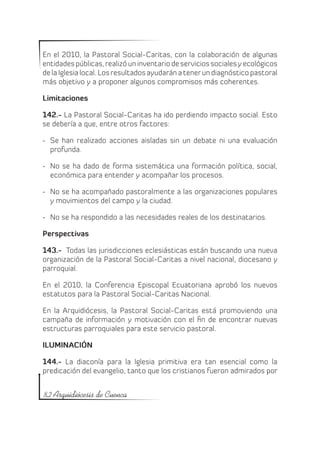 En el 2010, la Pastoral Social-Caritas, con la colaboración de algunas
entidades públicas, realizó un inventario de servicios sociales y ecológicos
de la Iglesia local. Los resultados ayudarán a tener un diagnóstico pastoral
más objetivo y a proponer algunos compromisos más coherentes.

Limitaciones

142.- La Pastoral Social-Caritas ha ido perdiendo impacto social. Esto
se debería a que, entre otros factores:

-	 Se han realizado acciones aisladas sin un debate ni una evaluación
   profunda.

-	 No se ha dado de forma sistemática una formación política, social,
   económica para entender y acompañar los procesos.

-	 No se ha acompañado pastoralmente a las organizaciones populares
   y movimientos del campo y la ciudad.

-	 No se ha respondido a las necesidades reales de los destinatarios.

Perspectivas

143.- Todas las jurisdicciones eclesiásticas están buscando una nueva
organización de la Pastoral Social-Caritas a nivel nacional, diocesano y
parroquial.

En el 2010, la Conferencia Episcopal Ecuatoriana aprobó los nuevos
estatutos para la Pastoral Social-Caritas Nacional.

En la Arquidiócesis, la Pastoral Social-Caritas está promoviendo una
campaña de información y motivación con el fin de encontrar nuevas
estructuras parroquiales para este servicio pastoral.

ILUMINACIÓN

144.- La diaconía para la Iglesia primitiva era tan esencial como la
predicación del evangelio, tanto que los cristianos fueron admirados por


82 Arquidiócesis de Cuenca
 