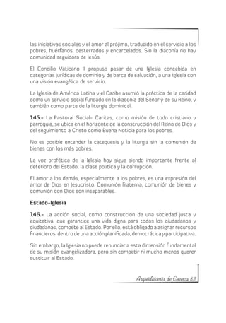 las iniciativas sociales y el amor al prójimo, traducido en el servicio a los
pobres, huérfanos, desterrados y encarcelados. Sin la diaconía no hay
comunidad seguidora de Jesús.

El Concilio Vaticano II propuso pasar de una Iglesia concebida en
categorías jurídicas de dominio y de barca de salvación, a una Iglesia con
una visión evangélica de servicio.

La Iglesia de América Latina y el Caribe asumió la práctica de la caridad
como un servicio social fundado en la diaconía del Señor y de su Reino, y
también como parte de la liturgia dominical.

145.- La Pastoral Social- Caritas, como misión de todo cristiano y
parroquia, se ubica en el horizonte de la construcción del Reino de Dios y
del seguimiento a Cristo como Buena Noticia para los pobres.

No es posible entender la catequesis y la liturgia sin la comunión de
bienes con los más pobres.

La voz profética de la Iglesia hoy sigue siendo importante frente al
deterioro del Estado, la clase política y la corrupción.

El amor a los demás, especialmente a los pobres, es una expresión del
amor de Dios en Jesucristo. Comunión fraterna, comunión de bienes y
comunión con Dios son inseparables.

Estado-Iglesia

146.- La acción social, como construcción de una sociedad justa y
equitativa, que garantice una vida digna para todos los ciudadanos y
ciudadanas, compete al Estado. Por ello, está obligado a asignar recursos
financieros, dentro de una acción planificada, democrática y participativa.

Sin embargo, la Iglesia no puede renunciar a esta dimensión fundamental
de su misión evangelizadora, pero sin competir ni mucho menos querer
sustituir al Estado.


                                                 Arquidiócesis de Cuenca 83
 