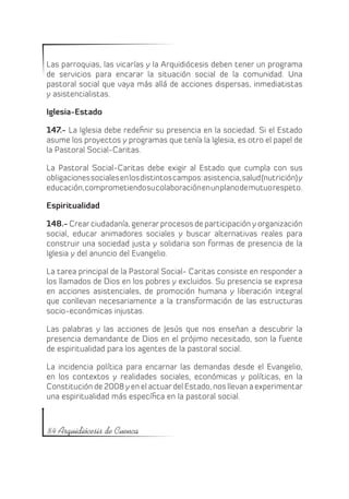 Las parroquias, las vicarías y la Arquidiócesis deben tener un programa
de servicios para encarar la situación social de la comunidad. Una
pastoral social que vaya más allá de acciones dispersas, inmediatistas
y asistencialistas.

Iglesia-Estado

147.- La Iglesia debe redefinir su presencia en la sociedad. Si el Estado
asume los proyectos y programas que tenía la Iglesia, es otro el papel de
la Pastoral Social-Caritas.

La Pastoral Social-Caritas debe exigir al Estado que cumpla con sus
obligaciones sociales en los distintos campos: asistencia, salud (nutrición) y
educación, comprometiendo su colaboración en un plano de mutuo respeto.

Espiritualidad

148.- Crear ciudadanía, generar procesos de participación y organización
social, educar animadores sociales y buscar alternativas reales para
construir una sociedad justa y solidaria son formas de presencia de la
Iglesia y del anuncio del Evangelio.

La tarea principal de la Pastoral Social- Caritas consiste en responder a
los llamados de Dios en los pobres y excluidos. Su presencia se expresa
en acciones asistenciales, de promoción humana y liberación integral
que conllevan necesariamente a la transformación de las estructuras
socio-económicas injustas.

Las palabras y las acciones de Jesús que nos enseñan a descubrir la
presencia demandante de Dios en el prójimo necesitado, son la fuente
de espiritualidad para los agentes de la pastoral social.

La incidencia política para encarnar las demandas desde el Evangelio,
en los contextos y realidades sociales, económicas y políticas, en la
Constitución de 2008 y en el actuar del Estado, nos llevan a experimentar
una espiritualidad más específica en la pastoral social.



84 Arquidiócesis de Cuenca
 