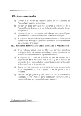 151.- Aspectos pastorales

   a)	 Formar la Comisión de Pastoral Social en los Consejos de
       Pastoral parroquiales y vicariales.
   b)	 Revisar en cada parroquia las acciones e iniciativas de la
       Pastoral Social-Caritas, a la luz de la situación actual y de sus
       perspectivas.
   c)	 Impulsar desde las parroquias y vicarías proyectos ecológicos
       que defiendan el medio ambiente de una manera integral.
   d)	 Acompañar pastoralmente la gestión comunitaria de las juntas
       parroquiales, municipios y gobierno provincial, especialmente en
       los sectores marginados.
152.- Funciones de la Pastoral Social-Caritas de la Arquidiócesis

    a)	 Crear redes de apoyo entre los diferentes servicios sociales y
        ecológicos de las parroquias, teniendo en cuenta la participación
        de instituciones ecuménicas y gubernamentales.
    b)	 Acompañar al Consejo de Pastoral de las Parroquias en la
        organización de la Pastoral Social-Caritas y en el proceso de
        formación de las comunidades, en coordinación con la Comisión
        de Formación de la Arquidiócesis.
    c)	 Buscar con las parroquias y vicarías la forma de acercamiento
        a los marginados sin voz ni presencia en la Iglesia y en la
        sociedad.
    d)	 Ejecutar los programas y las campañas de la Conferencia
        Episcopal, como medios para establecer comunicación y
        cooperación con las comunidades parroquiales.




86 Arquidiócesis de Cuenca
 