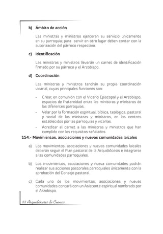 b)	 Ámbito de acción

        Las ministras y ministros ejercerán su servicio únicamente
        en su parroquia; para servir en otro lugar deben contar con la
        autorización del párroco respectivo.

    c)	 Identificación

        Las ministras y ministros llevarán un carnet de identificación
        firmado por su párroco y el Arzobispo.

    d)	 Coordinación

        Las ministras y ministros tendrán su propia coordinación
        vicarial, cuyas principales funciones son:

        -	Crear, en comunión con el Vicario Episcopal y el Arzobispo,
          espacios de fraternidad entre las ministras y ministros de
          las diferentes parroquias.
       -	 Velar por la formación espiritual, bíblica, teológica, pastoral
          y social de las ministras y ministros, en los centros
          establecidos por las parroquias y vicarías.
       -	 Acreditar el carnet a las ministras y ministros que han
          cumplido con los requisitos señalados.
154.- Movimientos, asociaciones y nuevas comunidades laicales

    a)	 Los movimientos, asociaciones y nuevas comunidades laicales
        deberán seguir el Plan pastoral de la Arquidiócesis e integrarse
        a las comunidades parroquiales.

    b)	 Los movimientos, asociaciones y nueva comunidades podrán
        realizar sus acciones pastorales parroquiales únicamente con la
        aprobación del Consejo pastoral.

    c)	 Cada uno de los movimientos, asociaciones y nuevas
        comunidades contará con un Asistente espiritual nombrado por
        el Arzobispo.

88 Arquidiócesis de Cuenca
 