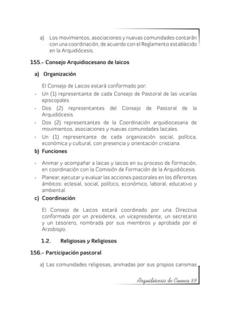 a)	 Los movimientos, asociaciones y nuevas comunidades contarán
       con una coordinación, de acuerdo con el Reglamento establecido
       en la Arquidiócesis.

155.- Consejo Arquidiocesano de laicos

 a)	 Organización

     El Consejo de Laicos estará conformado por:
 -	 Un (1) representante de cada Consejo de Pastoral de las vicarías
     episcopales.
 -	 Dos (2) representantes del Consejo de Pastoral de la
     Arquidiócesis.
 -	 Dos (2) representantes de la Coordinación arquidiocesana de
     movimientos, asociaciones y nuevas comunidades laicales.
 -	 Un (1) representante de cada organización social, política,
     económica y cultural, con presencia y orientación cristiana.
 b)	 Funciones

 -	 Animar y acompañar a laicas y laicos en su proceso de formación,
     en coordinación con la Comisión de Formación de la Arquidiócesis.
 -	 Planear, ejecutar y evaluar las acciones pastorales en los diferentes
     ámbitos: eclesial, social, político, económico, laboral, educativo y
     ambiental.
 c)	 Coordinación

    El Consejo de Laicos estará coordinado por una Directiva
    conformada por un presidente, un vicepresidente, un secretario
    y un tesorero, nombrada por sus miembros y aprobada por el
    Arzobispo.

    1.2.	   Religiosas y Religiosos

156.- Participación pastoral

   a)	 Las comunidades religiosas, animadas por sus propios carismas

                                              Arquidiócesis de Cuenca 89
 