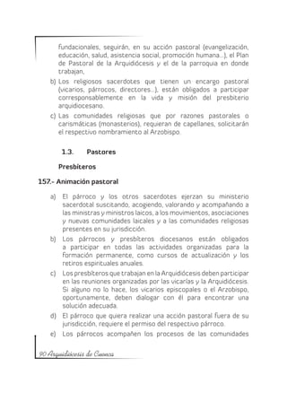 fundacionales, seguirán, en su acción pastoral (evangelización,
       educación, salud, asistencia social, promoción humana…), el Plan
       de Pastoral de la Arquidiócesis y el de la parroquia en donde
       trabajan,
   b)	 Los religiosos sacerdotes que tienen un encargo pastoral
       (vicarios, párrocos, directores…), están obligados a participar
       corresponsablemente en la vida y misión del presbiterio
       arquidiocesano.
   c)	 Las comunidades religiosas que por razones pastorales o
       carismáticas (monasterios), requieran de capellanes, solicitarán
       el respectivo nombramiento al Arzobispo.

       1.3.	    	Pastores

      Presbíteros

157.- Animación pastoral

   a)	 El párroco y los otros sacerdotes ejerzan su ministerio
       sacerdotal suscitando, acogiendo, valorando y acompañando a
       las ministras y ministros laicos, a los movimientos, asociaciones
       y nuevas comunidades laicales y a las comunidades religiosas
       presentes en su jurisdicción.
   b)	 Los párrocos y presbíteros diocesanos están obligados
       a participar en todas las actividades organizadas para la
       formación permanente, como cursos de actualización y los
       retiros espirituales anuales.
   c)	 Los presbíteros que trabajan en la Arquidiócesis deben participar
       en las reuniones organizadas por las vicarías y la Arquidiócesis.
       Si alguno no lo hace, los vicarios episcopales o el Arzobispo,
       oportunamente, deben dialogar con él para encontrar una
       solución adecuada.
   d)	 El párroco que quiera realizar una acción pastoral fuera de su
       jurisdicción, requiere el permiso del respectivo párroco.
   e)	 Los párrocos acompañen los procesos de las comunidades

90 Arquidiócesis de Cuenca
 
